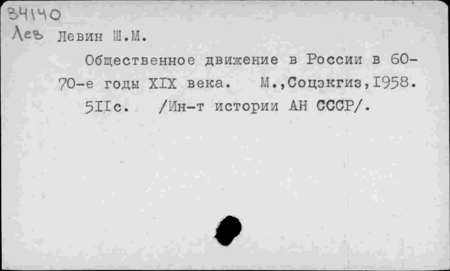 ﻿ЬЧИО
Деъ Левин Ш.М.
Общественное движение в России в 60-70-е годы XIX века. М.»Соцэкгиз,1958. 5Пс. /Ин-т истории АН СССР/.